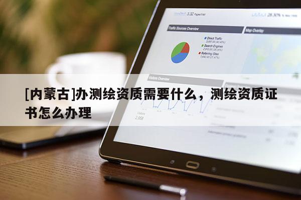 [内蒙古]办测绘资质需要什么，测绘资质证书怎么办理
