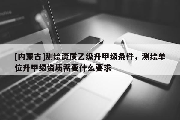 [内蒙古]测绘资质乙级升甲级条件，测绘单位升甲级资质需要什么要求