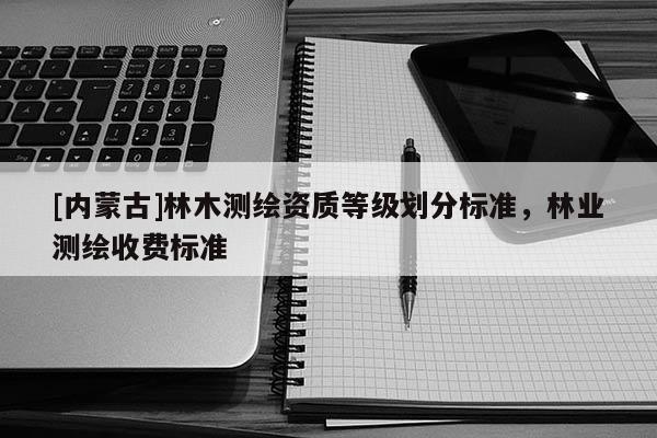 [内蒙古]林木测绘资质等级划分标准，林业测绘收费标准