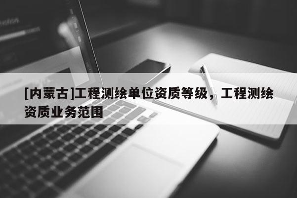 [内蒙古]工程测绘单位资质等级，工程测绘资质业务范围
