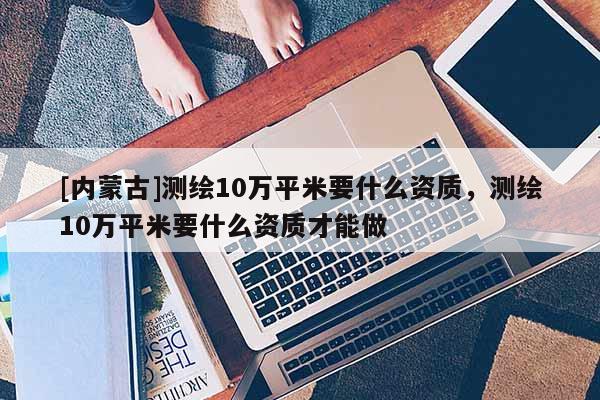 [内蒙古]测绘10万平米要什么资质，测绘10万平米要什么资质才能做
