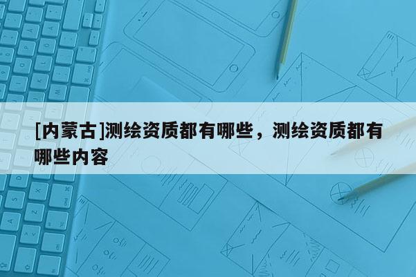 [内蒙古]测绘资质都有哪些，测绘资质都有哪些内容