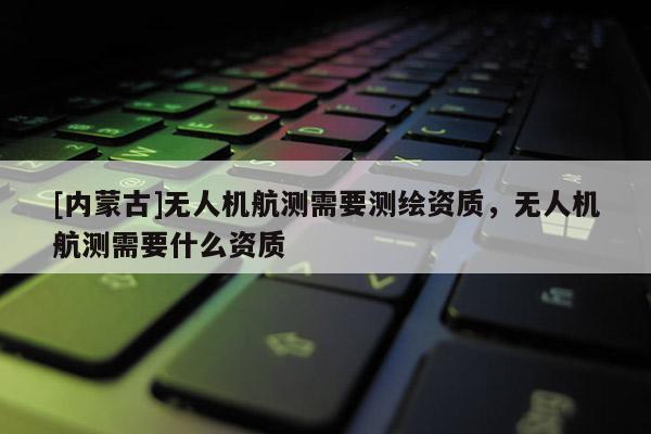 [内蒙古]无人机航测需要测绘资质，无人机航测需要什么资质