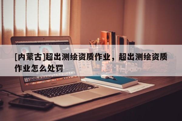 [内蒙古]超出测绘资质作业，超出测绘资质作业怎么处罚