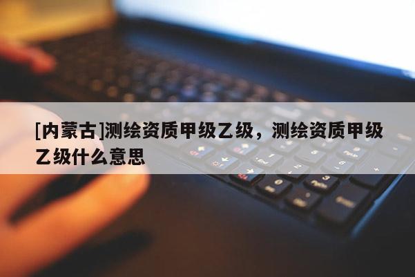 [内蒙古]测绘资质甲级乙级，测绘资质甲级乙级什么意思