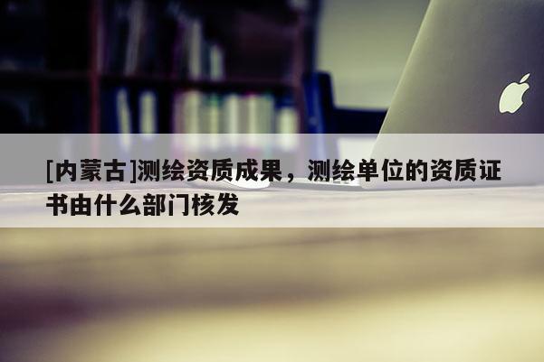 [内蒙古]测绘资质成果，测绘单位的资质证书由什么部门核发