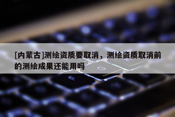 [内蒙古]测绘资质要取消，测绘资质取消前的测绘成果还能用吗