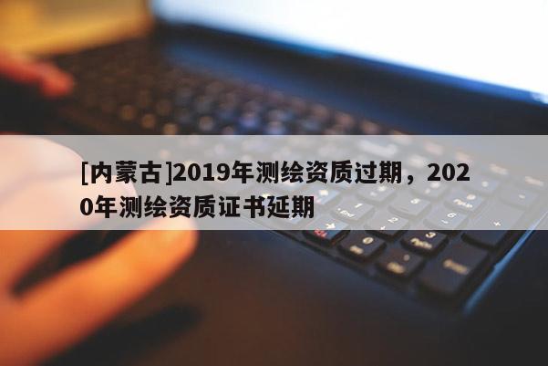 [内蒙古]2019年测绘资质过期，2020年测绘资质证书延期