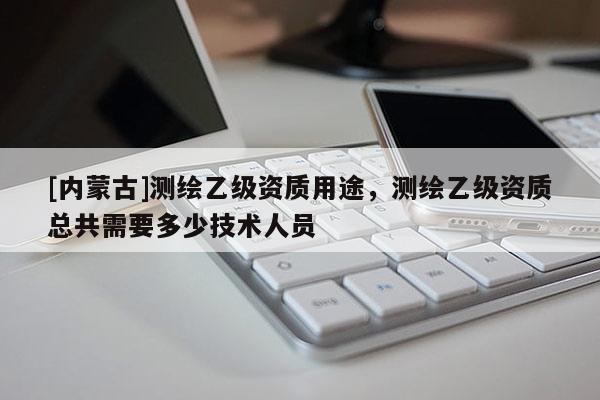 [内蒙古]测绘乙级资质用途，测绘乙级资质总共需要多少技术人员