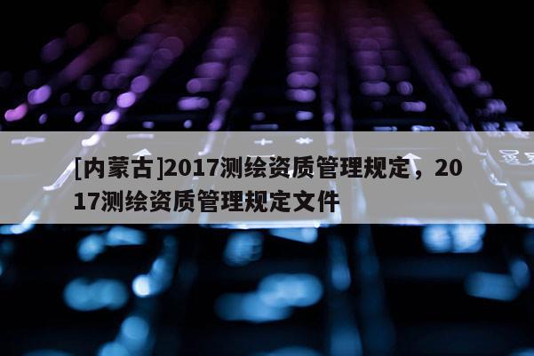 [内蒙古]2017测绘资质管理规定，2017测绘资质管理规定文件