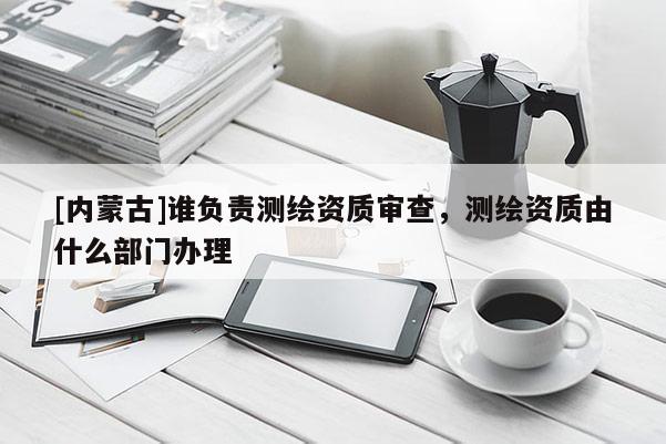 [内蒙古]谁负责测绘资质审查，测绘资质由什么部门办理