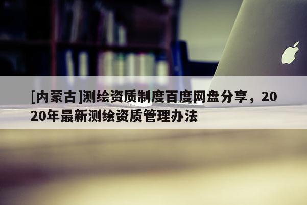 [内蒙古]测绘资质制度百度网盘分享，2020年最新测绘资质管理办法