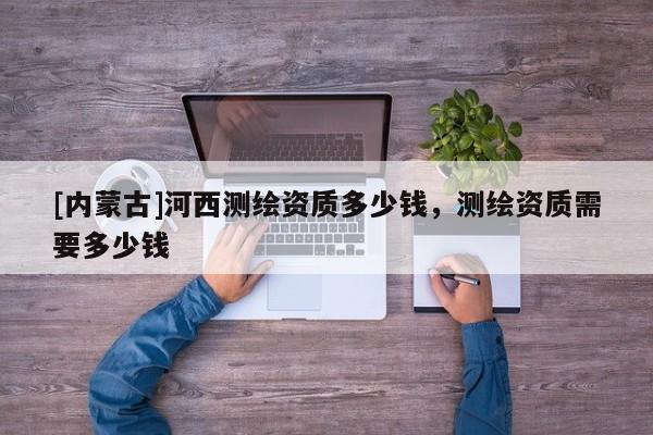 [内蒙古]河西测绘资质多少钱，测绘资质需要多少钱