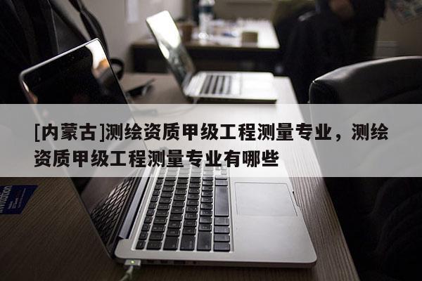 [内蒙古]测绘资质甲级工程测量专业，测绘资质甲级工程测量专业有哪些