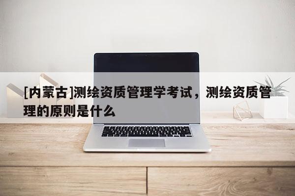 [内蒙古]测绘资质管理学考试，测绘资质管理的原则是什么