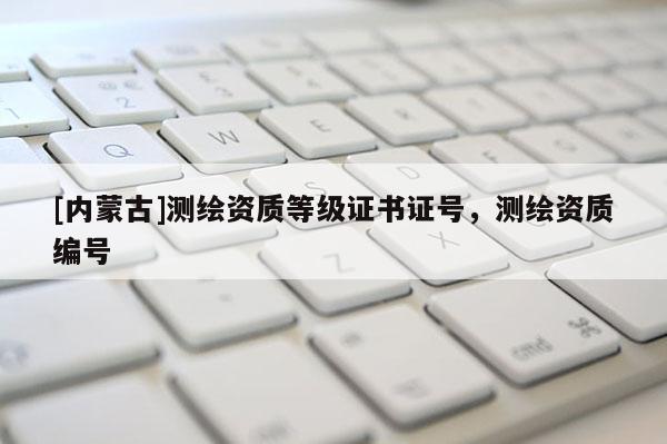 [内蒙古]测绘资质等级证书证号，测绘资质编号
