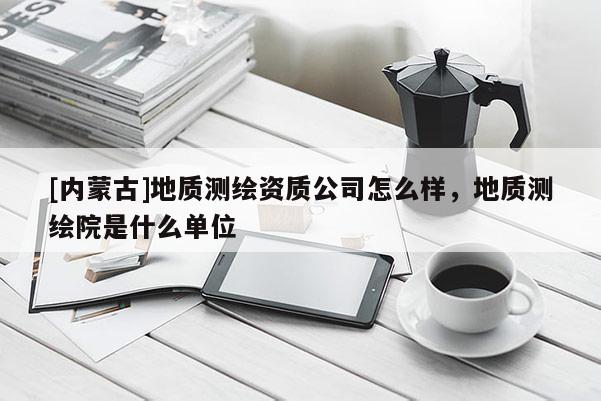 [内蒙古]地质测绘资质公司怎么样，地质测绘院是什么单位