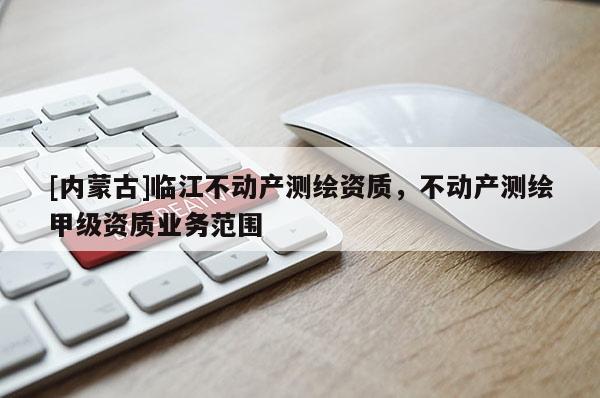 [内蒙古]临江不动产测绘资质，不动产测绘甲级资质业务范围
