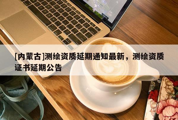 [内蒙古]测绘资质延期通知最新，测绘资质证书延期公告