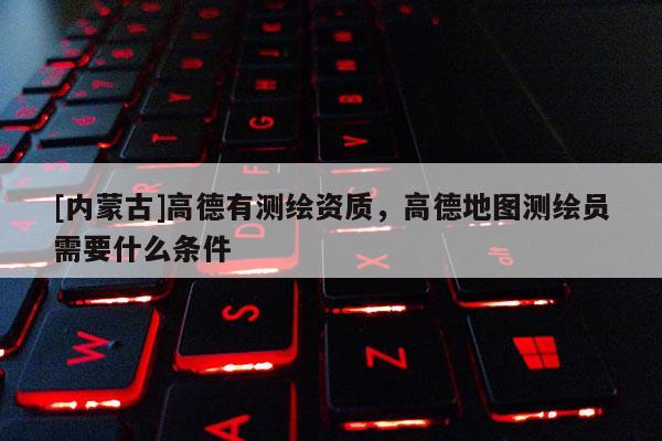 [内蒙古]高德有测绘资质，高德地图测绘员需要什么条件