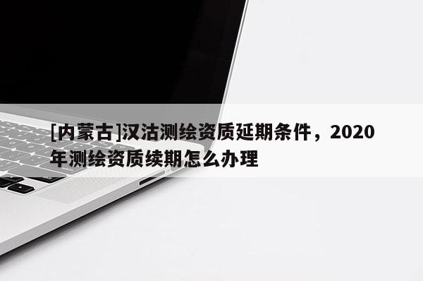 [内蒙古]汉沽测绘资质延期条件，2020年测绘资质续期怎么办理