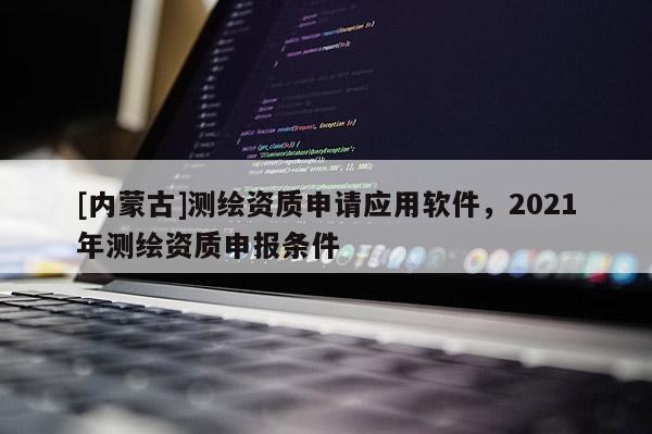 [内蒙古]测绘资质申请应用软件，2021年测绘资质申报条件