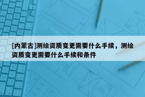 [内蒙古]测绘资质变更需要什么手续，测绘资质变更需要什么手续和条件
