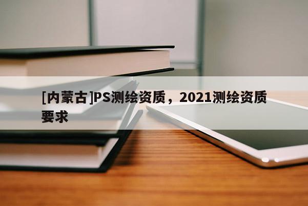 [内蒙古]PS测绘资质，2021测绘资质要求