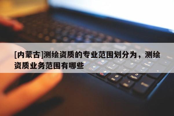 [内蒙古]测绘资质的专业范围划分为，测绘资质业务范围有哪些