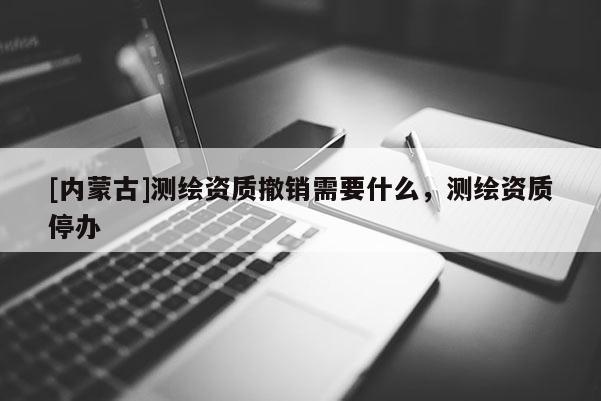 [内蒙古]测绘资质撤销需要什么，测绘资质停办