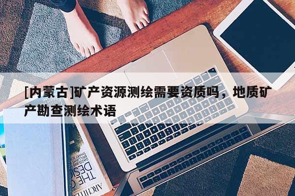 [内蒙古]矿产资源测绘需要资质吗，地质矿产勘查测绘术语