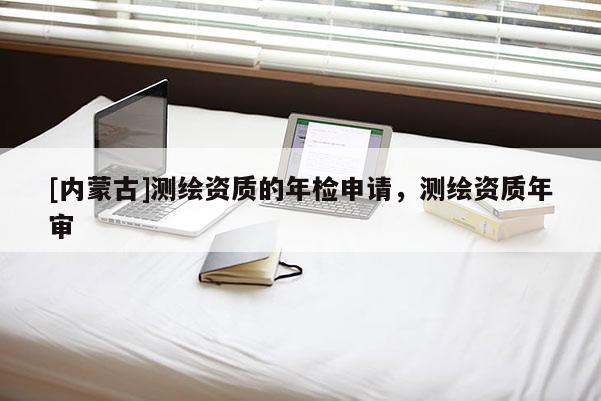 [内蒙古]测绘资质的年检申请，测绘资质年审