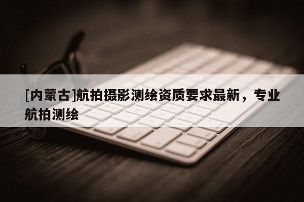 [内蒙古]航拍摄影测绘资质要求最新，专业航拍测绘