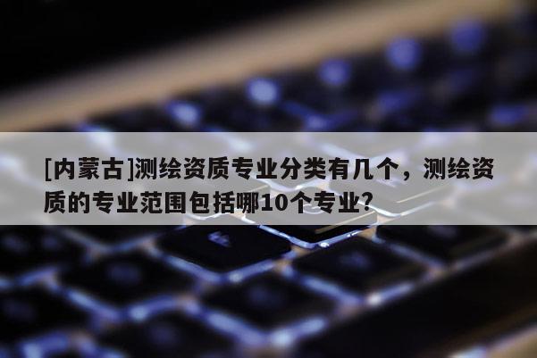 [内蒙古]测绘资质专业分类有几个，测绘资质的专业范围包括哪10个专业?