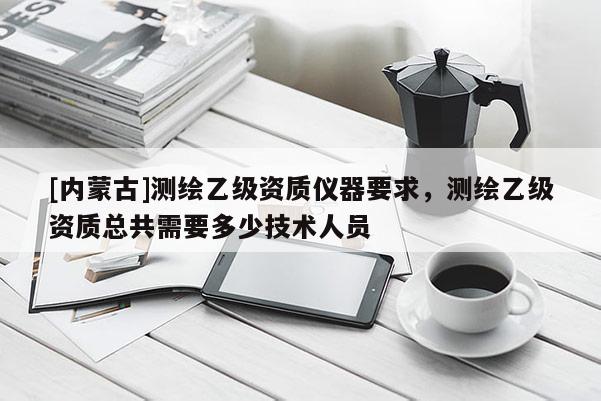 [内蒙古]测绘乙级资质仪器要求，测绘乙级资质总共需要多少技术人员