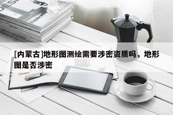 [内蒙古]地形图测绘需要涉密资质吗，地形图是否涉密