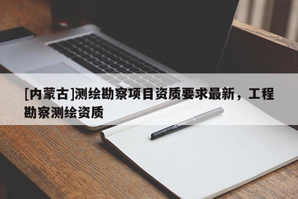 [内蒙古]测绘勘察项目资质要求最新，工程勘察测绘资质