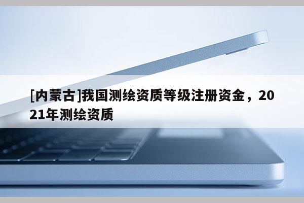 [内蒙古]我国测绘资质等级注册资金，2021年测绘资质