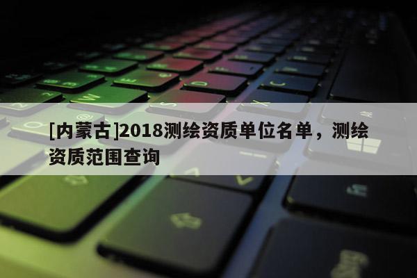 [内蒙古]2018测绘资质单位名单，测绘资质范围查询