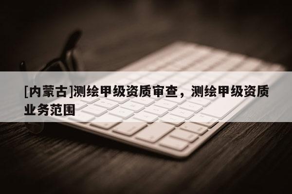 [内蒙古]测绘甲级资质审查，测绘甲级资质业务范围