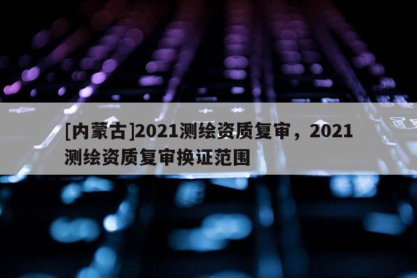 [内蒙古]2021测绘资质复审，2021测绘资质复审换证范围