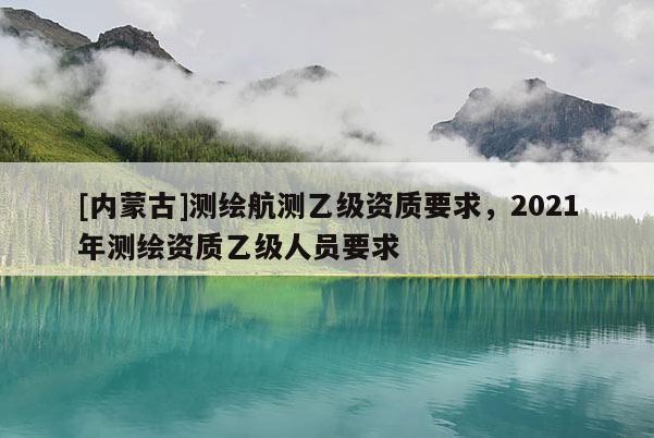 [内蒙古]测绘航测乙级资质要求，2021年测绘资质乙级人员要求