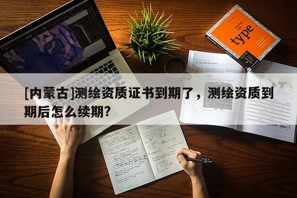 [内蒙古]测绘资质证书到期了，测绘资质到期后怎么续期?