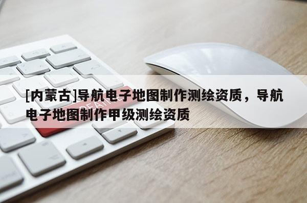 [内蒙古]导航电子地图制作测绘资质，导航电子地图制作甲级测绘资质