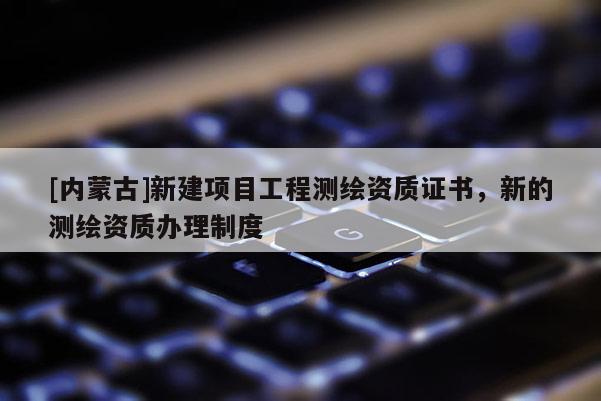 [内蒙古]新建项目工程测绘资质证书，新的测绘资质办理制度