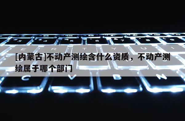 [内蒙古]不动产测绘含什么资质，不动产测绘属于哪个部门