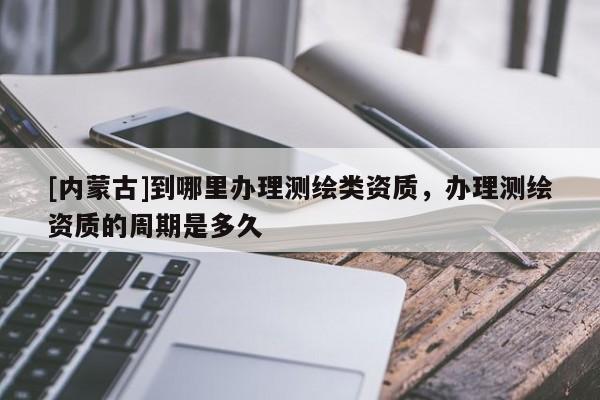 [内蒙古]到哪里办理测绘类资质，办理测绘资质的周期是多久