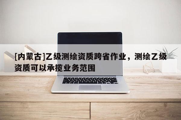 [内蒙古]乙级测绘资质跨省作业，测绘乙级资质可以承揽业务范围