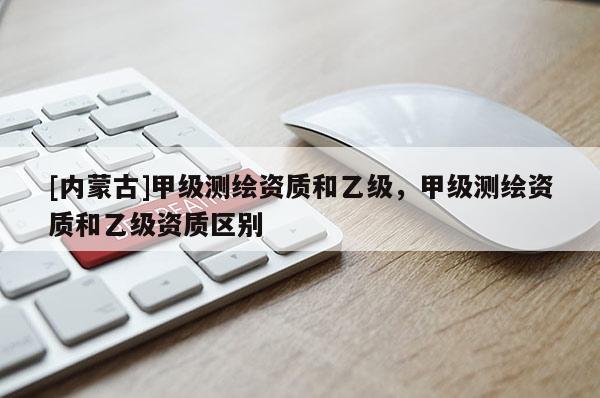 [内蒙古]甲级测绘资质和乙级，甲级测绘资质和乙级资质区别