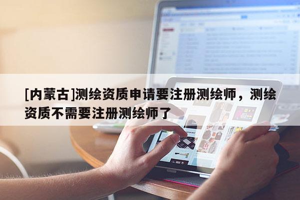 [内蒙古]测绘资质申请要注册测绘师，测绘资质不需要注册测绘师了